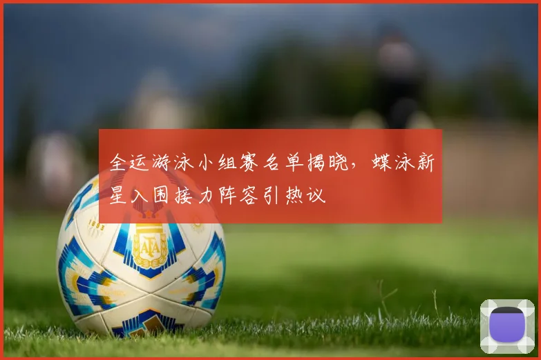全运游泳小组赛名单揭晓，蝶泳新星入围接力阵容引热议