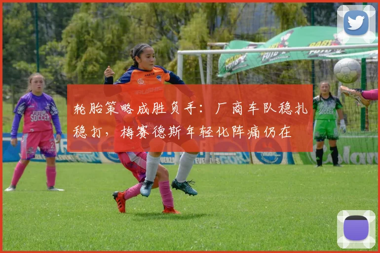 轮胎策略成胜负手：厂商车队稳扎稳打，梅赛德斯年轻化阵痛仍在