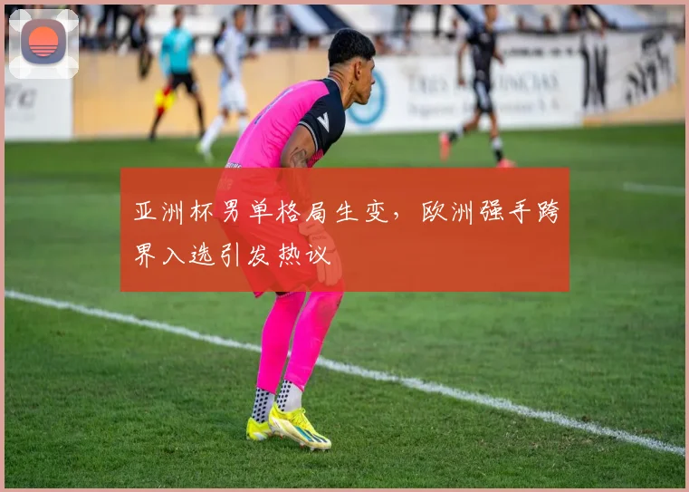 亚洲杯男单格局生变，欧洲强手跨界入选引发热议