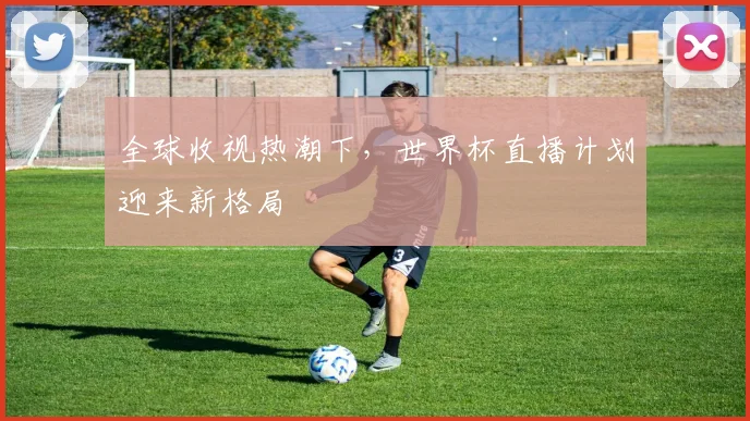 全球收视热潮下，世界杯直播计划迎来新格局