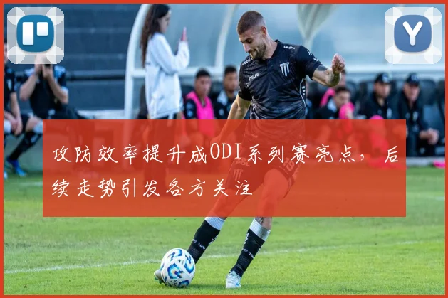 攻防效率提升成ODI系列赛亮点,后续走势引发各方关注