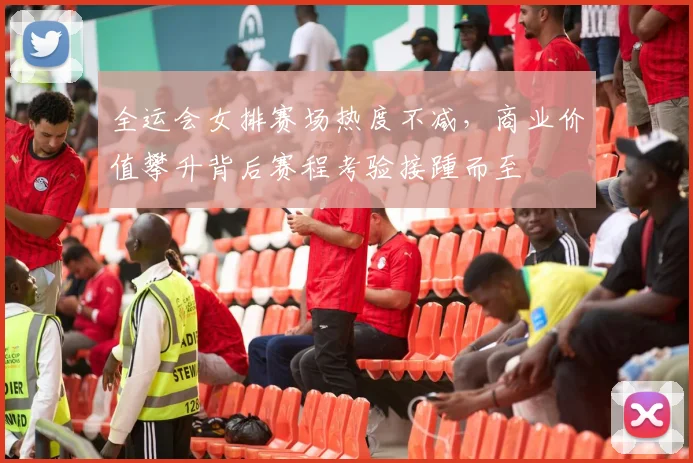 全运会女排赛场热度不减，商业价值攀升背后赛程考验接踵而至