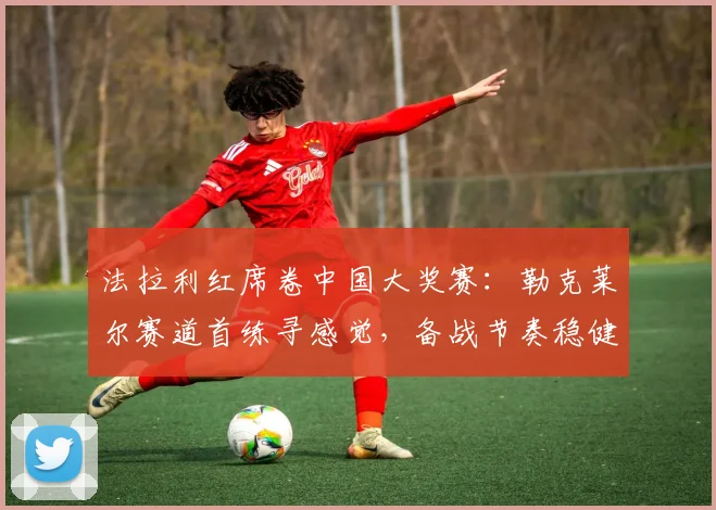 法拉利红席卷中国大奖赛:勒克莱尔赛道首练寻感觉,备战节奏稳健
