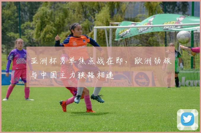 亚洲杯男单焦点战在即，欧洲劲旅与中国主力狭路相逢