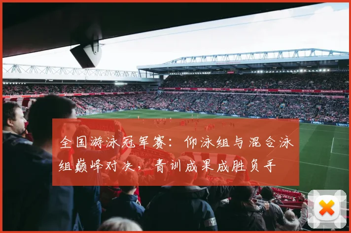 全国游泳冠军赛:仰泳组与混合泳组巅峰对决,青训成果成胜负手
