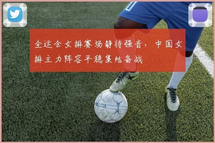 全运会女排赛场静待强音，中国女排主力阵容平稳集结备战