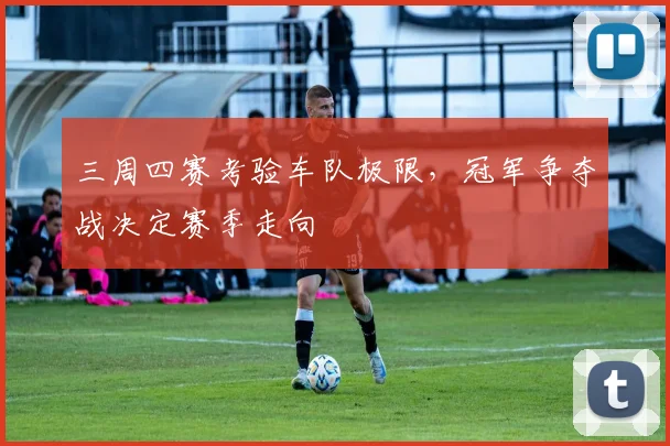 三周四赛考验车队极限,冠军争夺战决定赛季走向