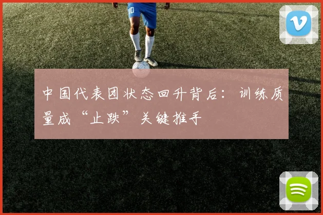 中国代表团状态回升背后:训练质量成“止跌”关键推手