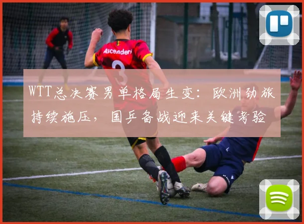 WTT总决赛男单格局生变:欧洲劲旅持续施压,国乒备战迎来关键考验