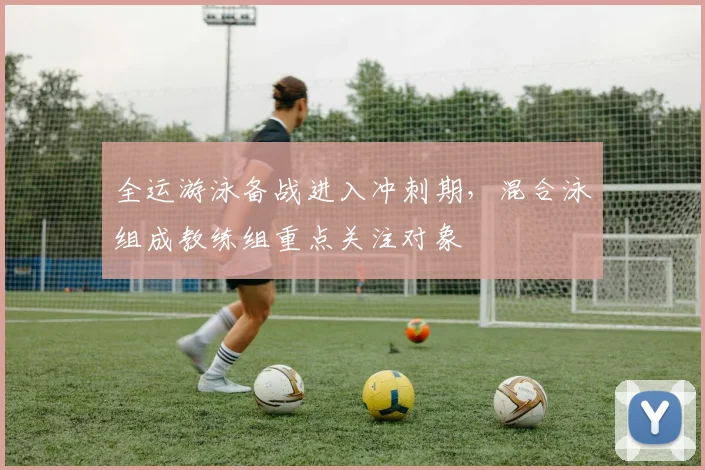 全运游泳备战进入冲刺期，混合泳组成教练组重点关注对象