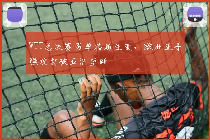 WTT总决赛男单格局生变，欧洲正手强攻打破亚洲垄断