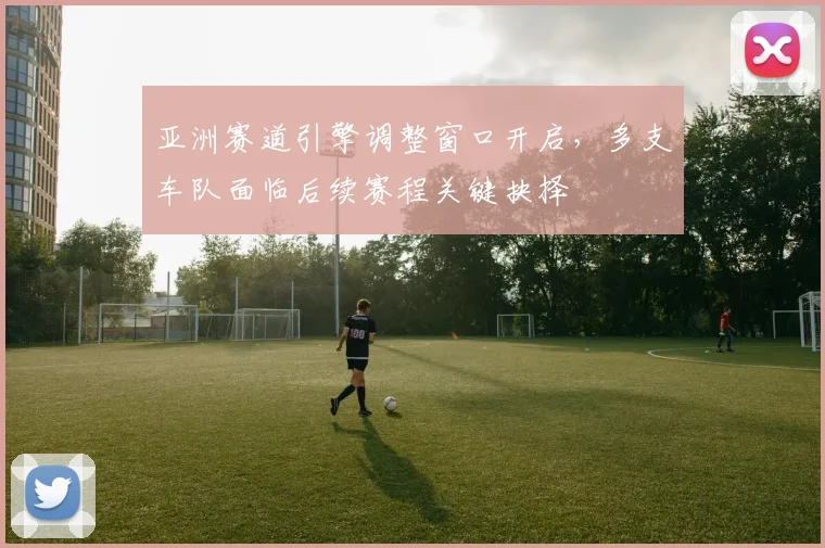 亚洲赛道引擎调整窗口开启,多支车队面临后续赛程关键抉择