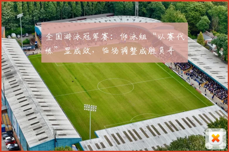 全国游泳冠军赛：仰泳组“以赛代练”显成效，临场调整成胜负手