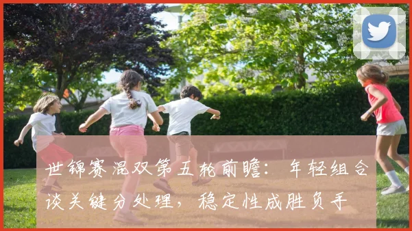 世锦赛混双第五轮前瞻：年轻组合谈关键分处理，稳定性成胜负手