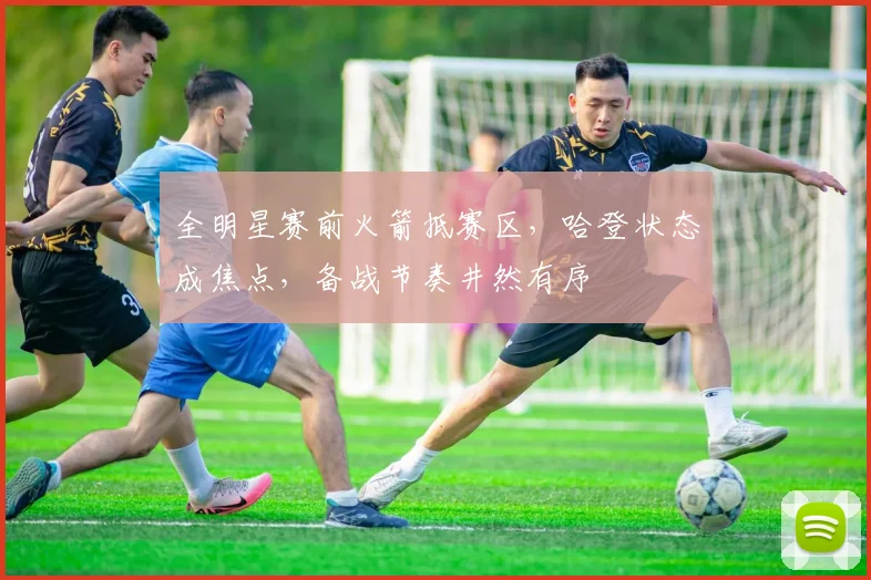 全明星赛前火箭抵赛区，哈登状态成焦点，备战节奏井然有序
