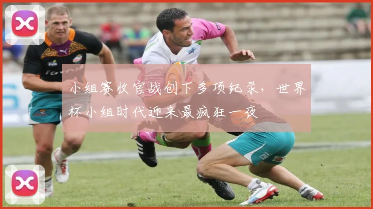 小组赛收官战创下多项纪录,世界杯小组时代迎来最疯狂一夜
