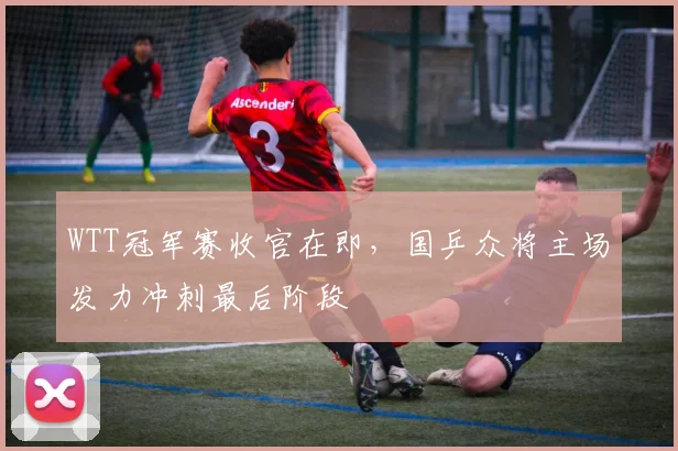 WTT冠军赛收官在即,国乒众将主场发力冲刺最后阶段