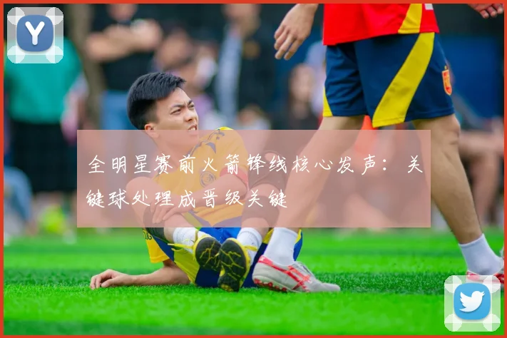 全明星赛前火箭锋线核心发声：关键球处理成晋级关键