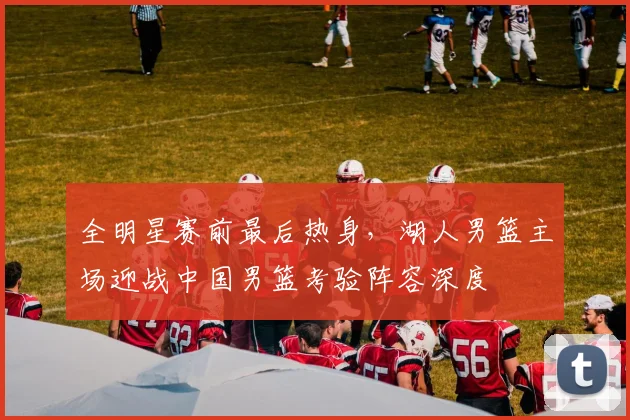 全明星赛前最后热身，湖人男篮主场迎战中国男篮考验阵容深度