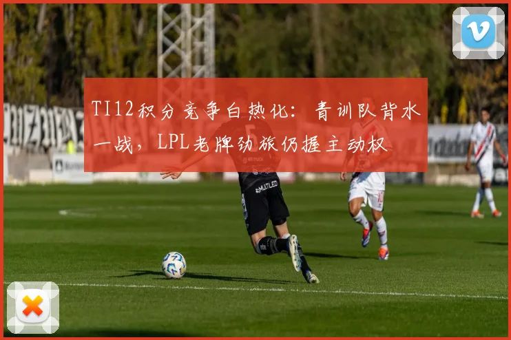 TI12积分竞争白热化：青训队背水一战，LPL老牌劲旅仍握主动权