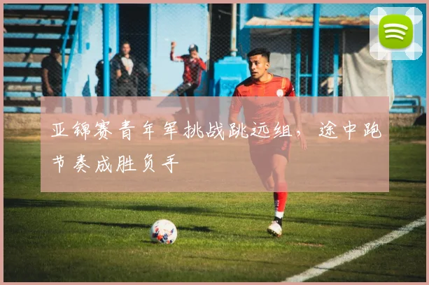 亚锦赛青年军挑战跳远组，途中跑节奏成胜负手