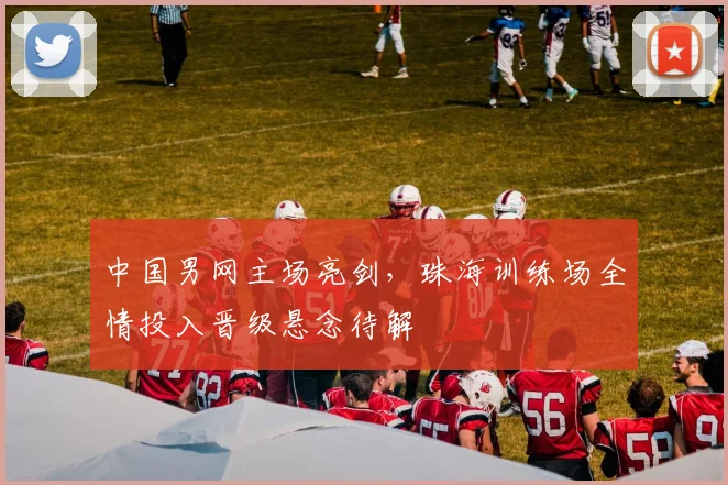 中国男网主场亮剑，珠海训练场全情投入晋级悬念待解