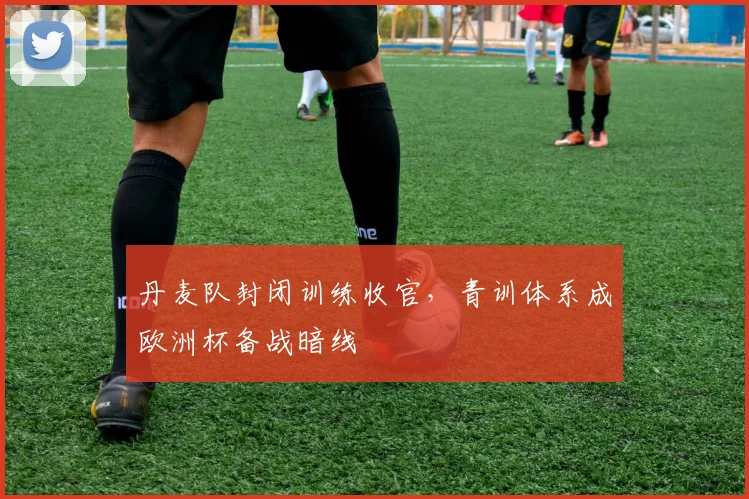 丹麦队封闭训练收官,青训体系成欧洲杯备战暗线