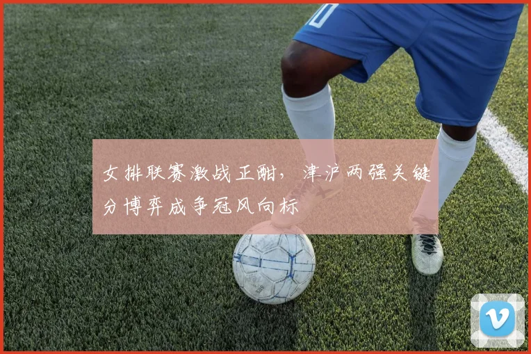 女排联赛激战正酣,津沪两强关键分博弈成争冠风向标