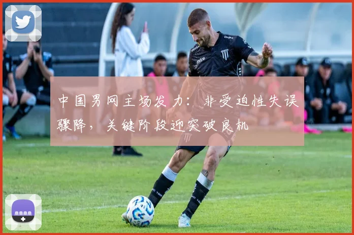中国男网主场发力：非受迫性失误骤降，关键阶段迎突破良机