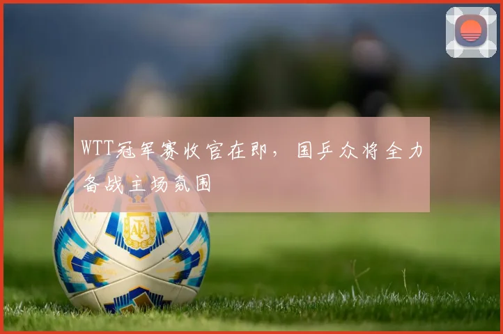 WTT冠军赛收官在即，国乒众将全力备战主场氛围