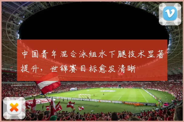中国青年混合泳组水下腿技术显著提升，世锦赛目标愈发清晰